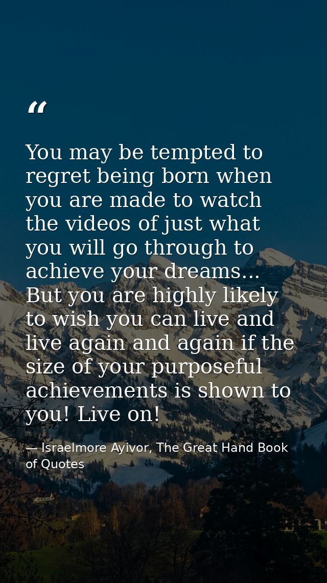 You may be tempted to regret being born when you are made to watch the videos of just what you will go through to achiev — Israelmore Ayivor, The Great Hand Book of Quotes