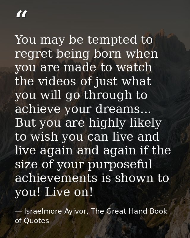 You may be tempted to regret being born when you are made to watch the videos of just what you will go through to achiev — Israelmore Ayivor, The Great Hand Book of Quotes