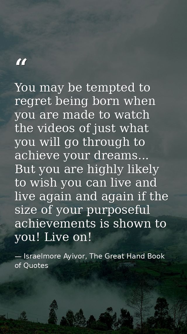 You may be tempted to regret being born when you are made to watch the videos of just what you will go through to achiev — Israelmore Ayivor, The Great Hand Book of Quotes