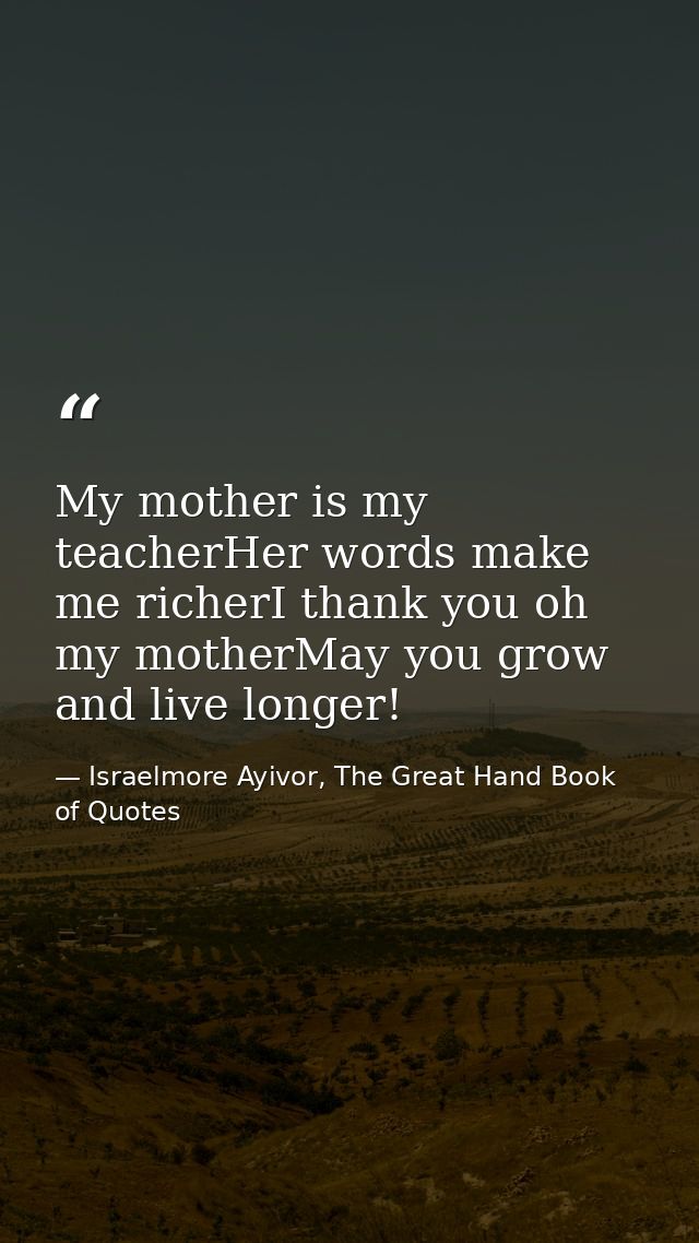 My mother is my teacherHer words make me richerI thank you oh my motherMay you grow and live longer! — Israelmore Ayivor, The Great Hand Book of Quotes