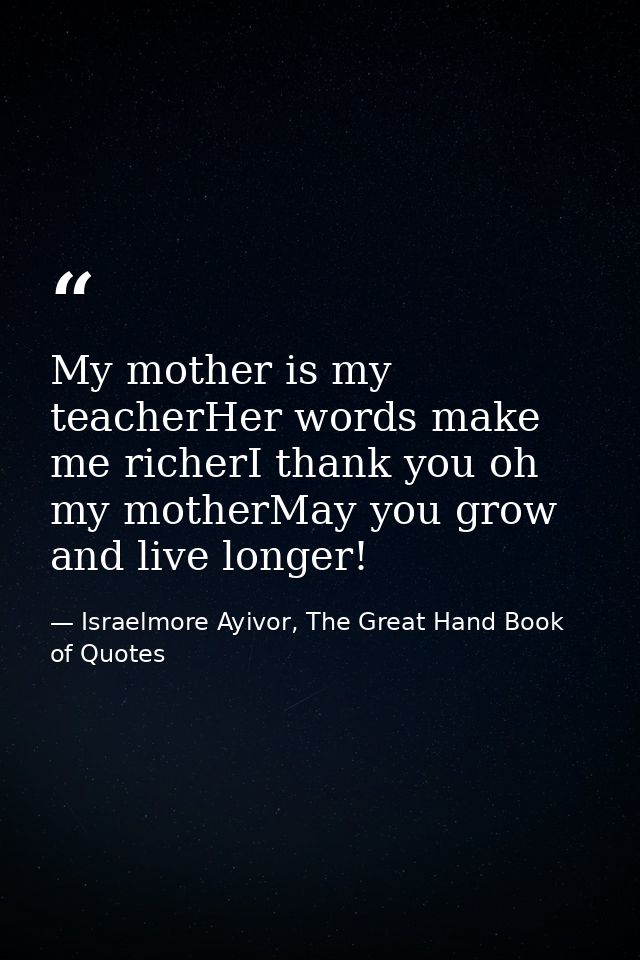 My mother is my teacherHer words make me richerI thank you oh my motherMay you grow and live longer! — Israelmore Ayivor, The Great Hand Book of Quotes