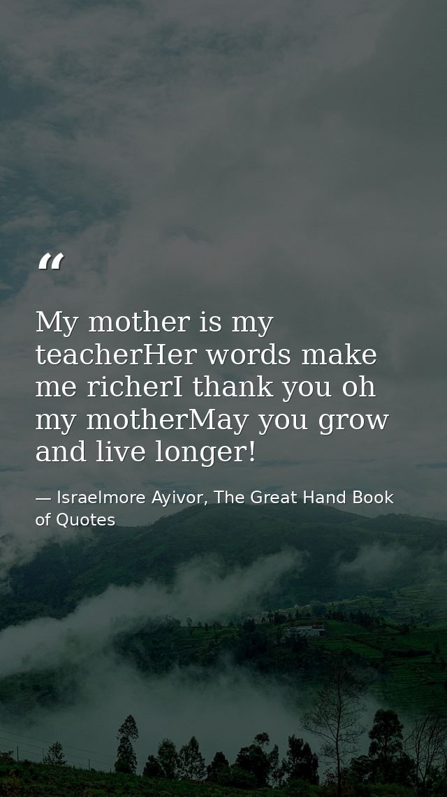 My mother is my teacherHer words make me richerI thank you oh my motherMay you grow and live longer! — Israelmore Ayivor, The Great Hand Book of Quotes