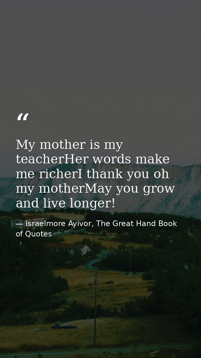 My mother is my teacherHer words make me richerI thank you oh my motherMay you grow and live longer! — Israelmore Ayivor, The Great Hand Book of Quotes