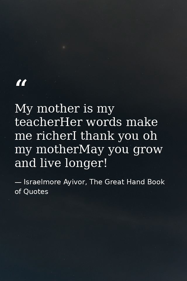 My mother is my teacherHer words make me richerI thank you oh my motherMay you grow and live longer! — Israelmore Ayivor, The Great Hand Book of Quotes