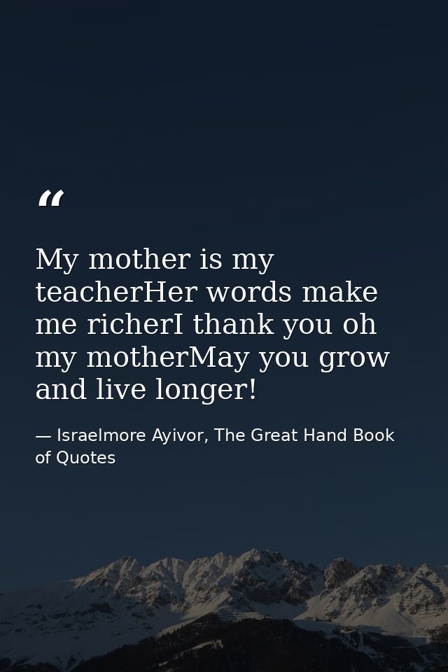 My mother is my teacherHer words make me richerI thank you oh my motherMay you grow and live longer! — Israelmore Ayivor, The Great Hand Book of Quotes