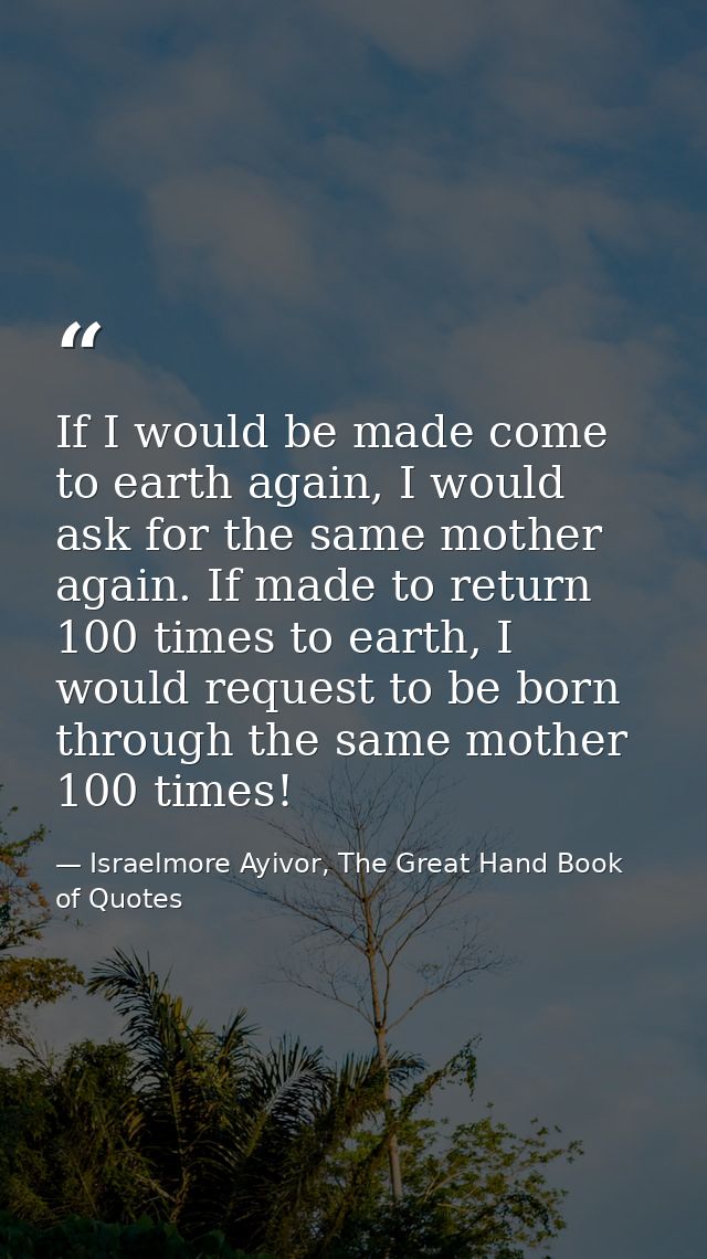 If I would be made come to earth again, I would ask for the same mother again. If made to return 100 times to earth, I w — Israelmore Ayivor, The Great Hand Book of Quotes
