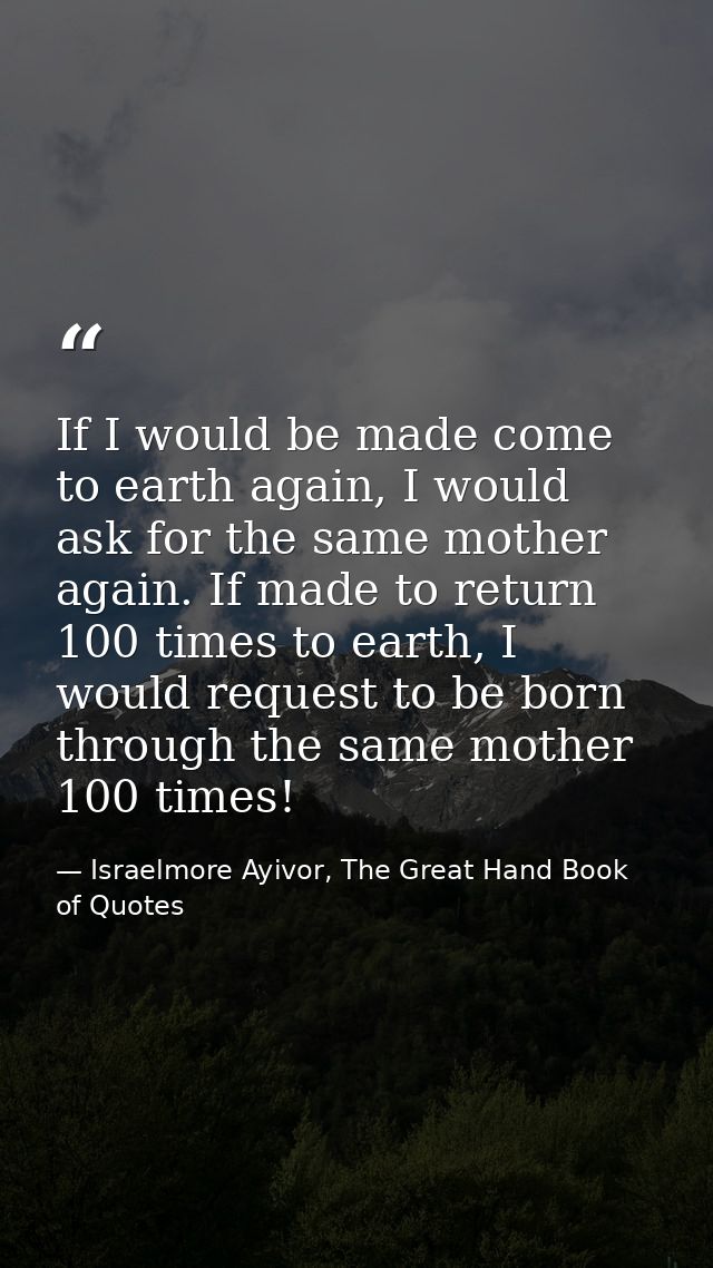 If I would be made come to earth again, I would ask for the same mother again. If made to return 100 times to earth, I w — Israelmore Ayivor, The Great Hand Book of Quotes