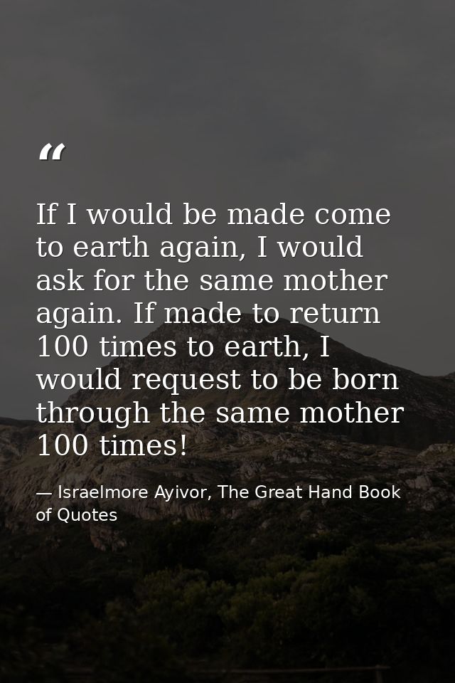If I would be made come to earth again, I would ask for the same mother again. If made to return 100 times to earth, I w — Israelmore Ayivor, The Great Hand Book of Quotes