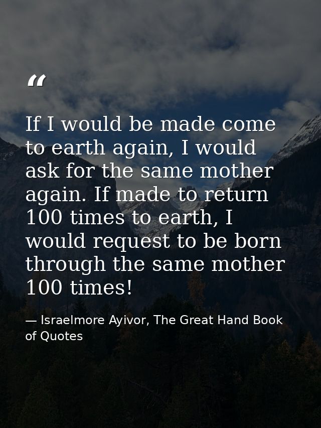 If I would be made come to earth again, I would ask for the same mother again. If made to return 100 times to earth, I w — Israelmore Ayivor, The Great Hand Book of Quotes