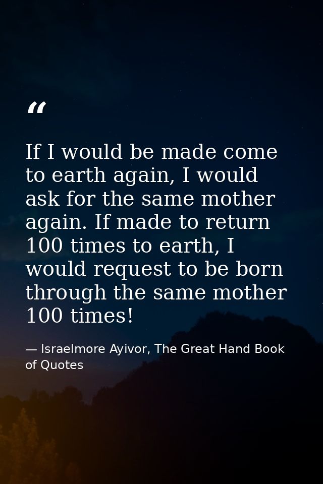 If I would be made come to earth again, I would ask for the same mother again. If made to return 100 times to earth, I w — Israelmore Ayivor, The Great Hand Book of Quotes