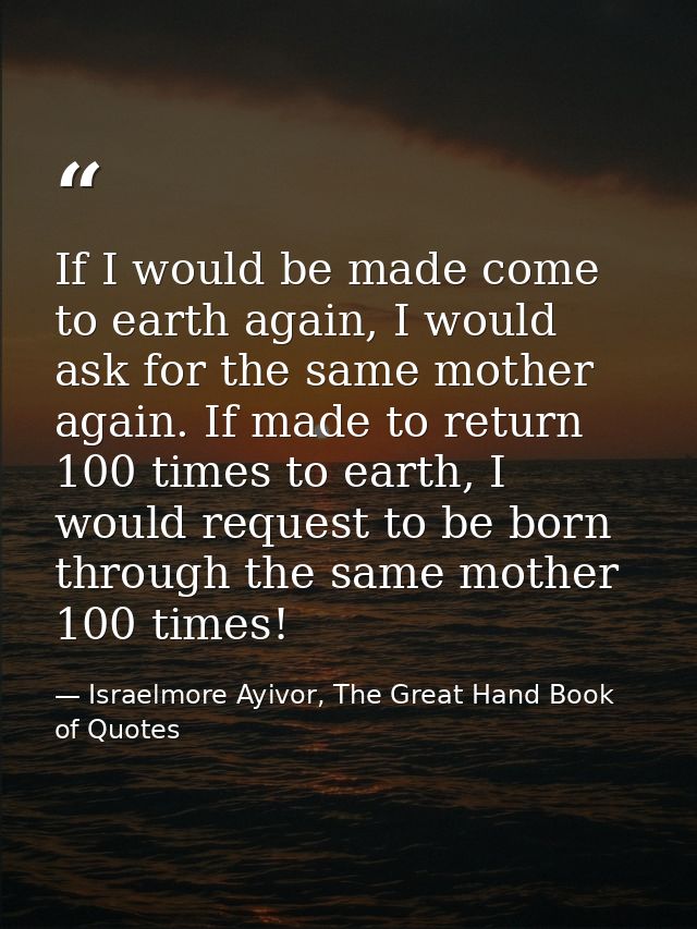 If I would be made come to earth again, I would ask for the same mother again. If made to return 100 times to earth, I w — Israelmore Ayivor, The Great Hand Book of Quotes