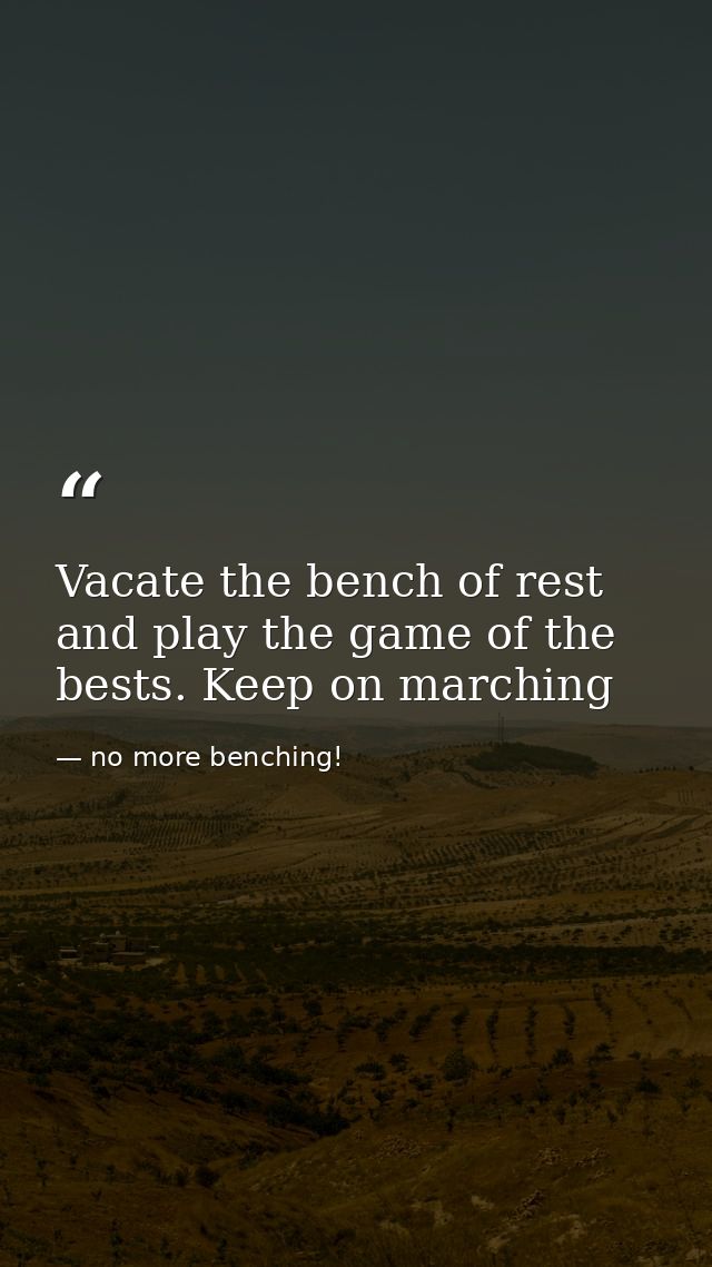 Vacate the bench of rest and play the game of the bests. Keep on marching — no more benching!