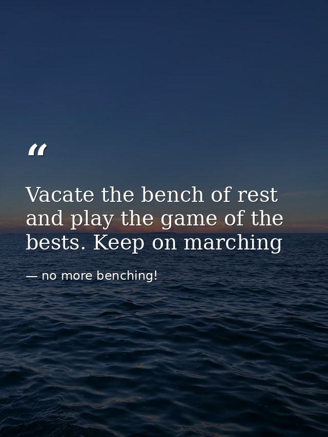 Vacate the bench of rest and play the game of the bests. Keep on marching — no more benching!