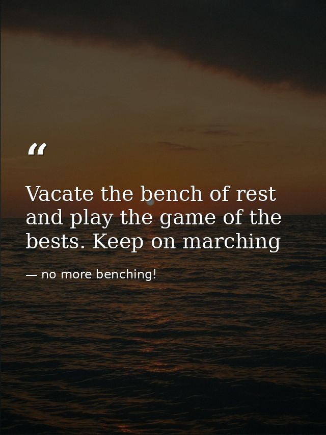 Vacate the bench of rest and play the game of the bests. Keep on marching — no more benching!