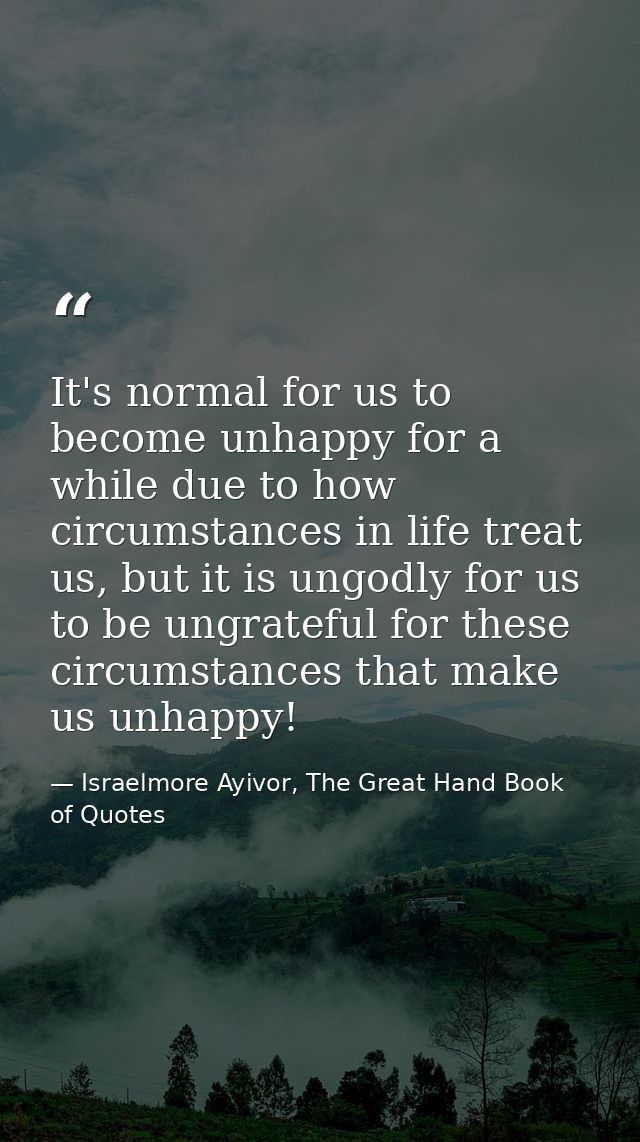 It's normal for us to become unhappy for a while due to how circumstances in life treat us, but it is ungodly for us to  — Israelmore Ayivor, The Great Hand Book of Quotes