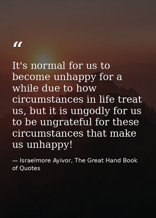 It's normal for us to become unhappy for a while due to how circumstances in life treat us, but it is ungodly for us to  — Israelmore Ayivor, The Great Hand Book of Quotes