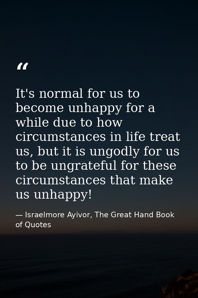 It's normal for us to become unhappy for a while due to how circumstances in life treat us, but it is ungodly for us to  — Israelmore Ayivor, The Great Hand Book of Quotes