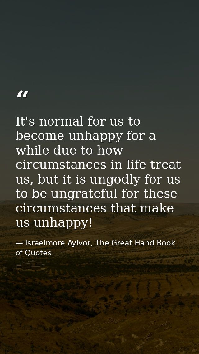It's normal for us to become unhappy for a while due to how circumstances in life treat us, but it is ungodly for us to  — Israelmore Ayivor, The Great Hand Book of Quotes