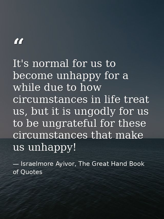 It's normal for us to become unhappy for a while due to how circumstances in life treat us, but it is ungodly for us to  — Israelmore Ayivor, The Great Hand Book of Quotes