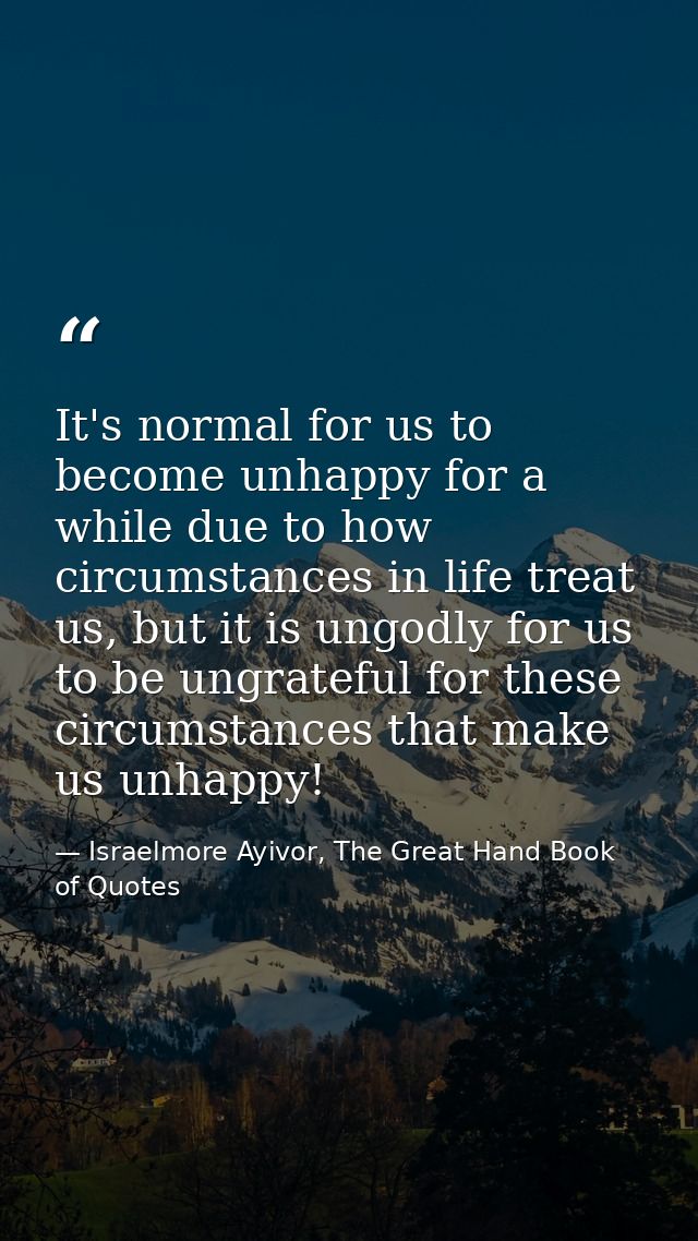 It's normal for us to become unhappy for a while due to how circumstances in life treat us, but it is ungodly for us to  — Israelmore Ayivor, The Great Hand Book of Quotes