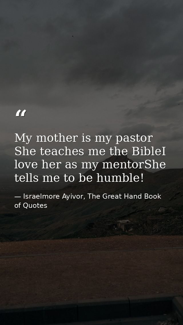 My mother is my pastor She teaches me the BibleI love her as my mentorShe tells me to be humble! — Israelmore Ayivor, The Great Hand Book of Quotes
