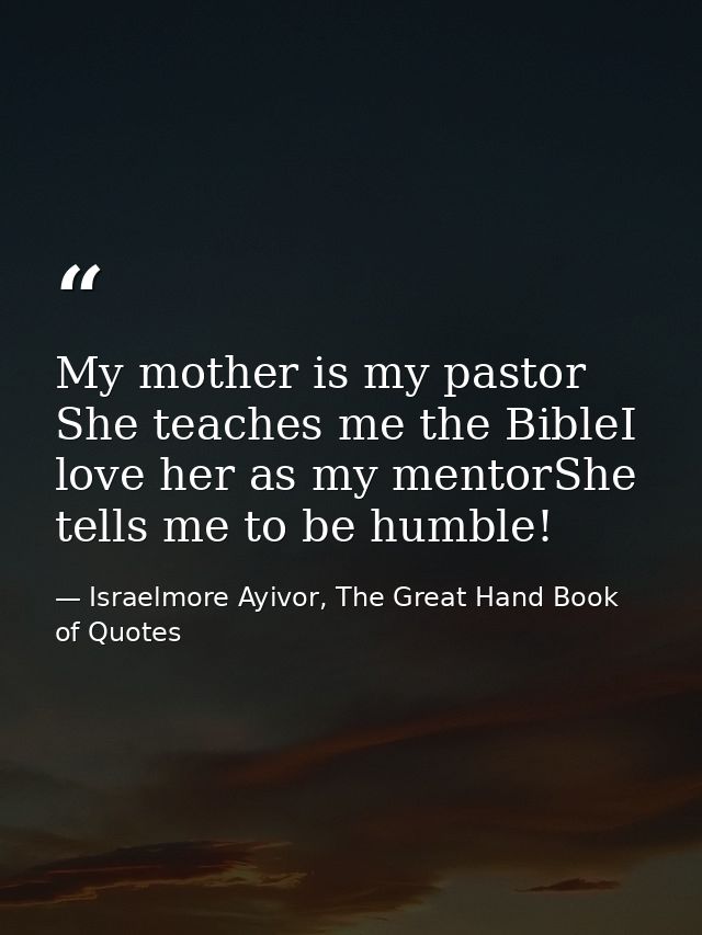 My mother is my pastor She teaches me the BibleI love her as my mentorShe tells me to be humble! — Israelmore Ayivor, The Great Hand Book of Quotes