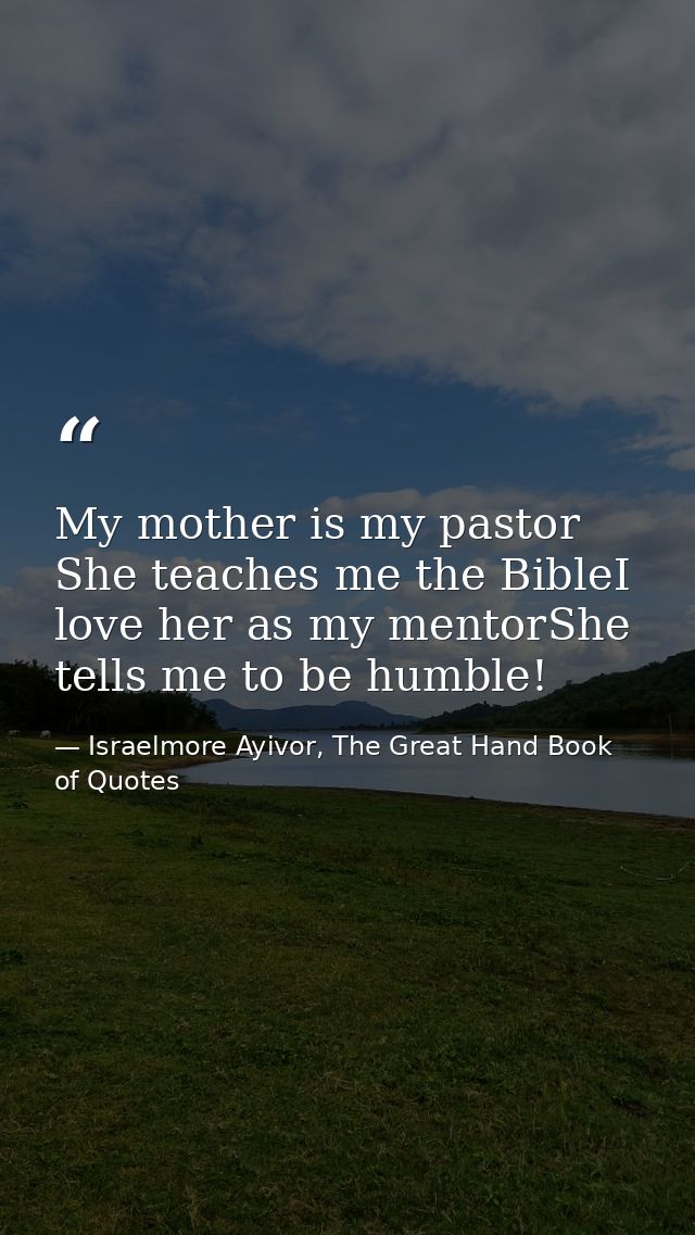 My mother is my pastor She teaches me the BibleI love her as my mentorShe tells me to be humble! — Israelmore Ayivor, The Great Hand Book of Quotes