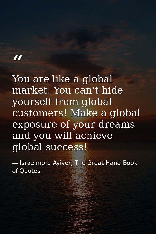 You are like a global market. You can't hide yourself from global customers! Make a global exposure of your dreams and y — Israelmore Ayivor, The Great Hand Book of Quotes
