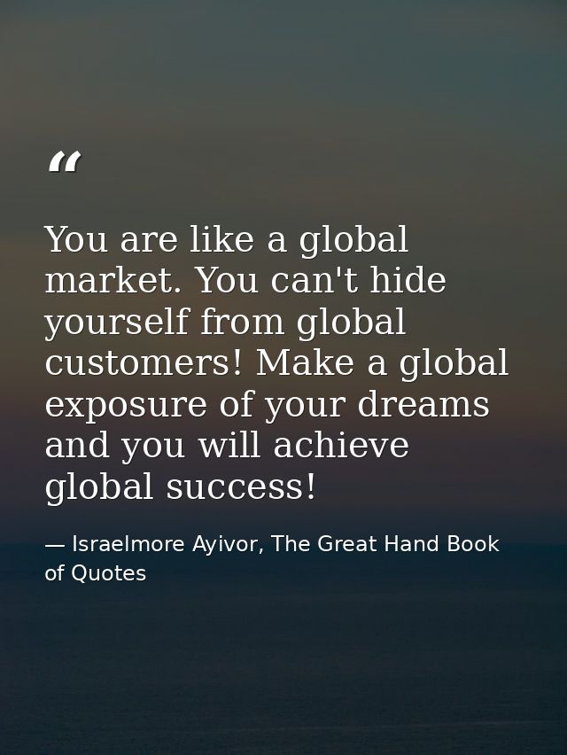 You are like a global market. You can't hide yourself from global customers! Make a global exposure of your dreams and y — Israelmore Ayivor, The Great Hand Book of Quotes