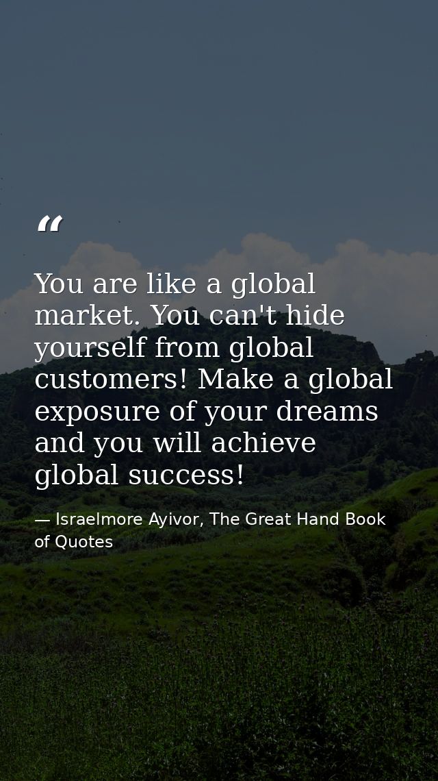 You are like a global market. You can't hide yourself from global customers! Make a global exposure of your dreams and y — Israelmore Ayivor, The Great Hand Book of Quotes