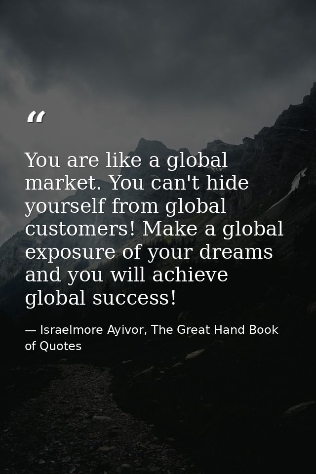 You are like a global market. You can't hide yourself from global customers! Make a global exposure of your dreams and y — Israelmore Ayivor, The Great Hand Book of Quotes