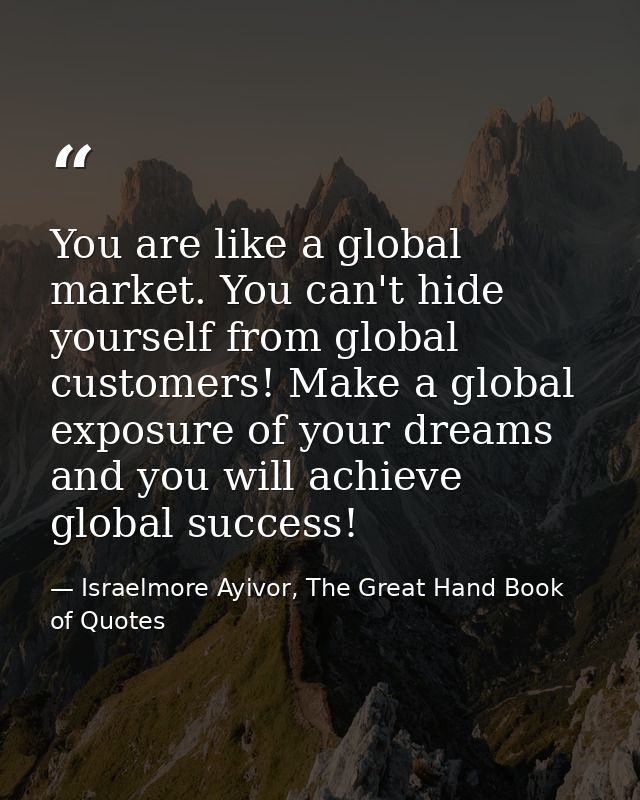 You are like a global market. You can't hide yourself from global customers! Make a global exposure of your dreams and y — Israelmore Ayivor, The Great Hand Book of Quotes