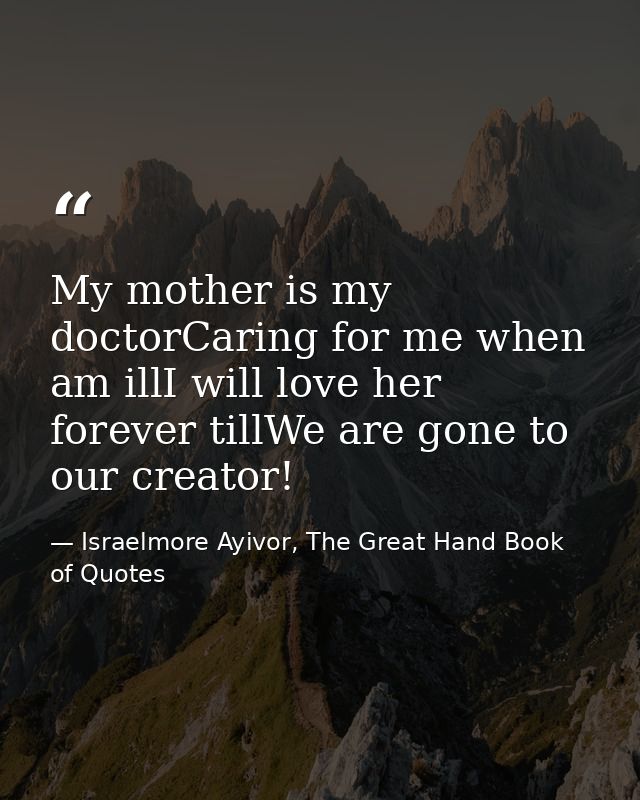 My mother is my doctorCaring for me when am illI will love her forever tillWe are gone to our creator! — Israelmore Ayivor, The Great Hand Book of Quotes