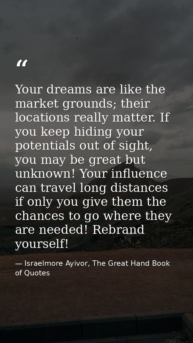 Your dreams are like the market grounds; their locations really matter. If you keep hiding your potentials out of sight, — Israelmore Ayivor, The Great Hand Book of Quotes