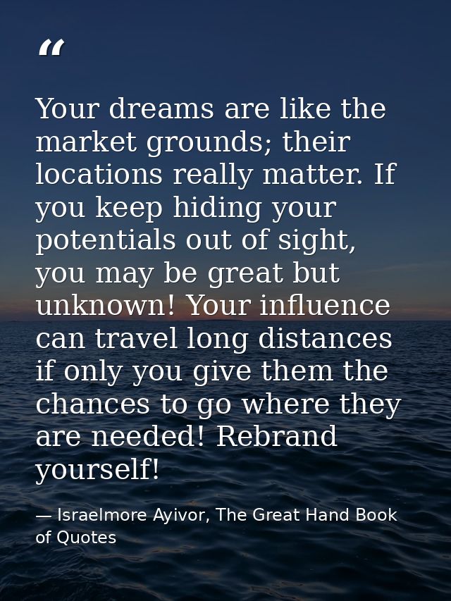 Your dreams are like the market grounds; their locations really matter. If you keep hiding your potentials out of sight, — Israelmore Ayivor, The Great Hand Book of Quotes
