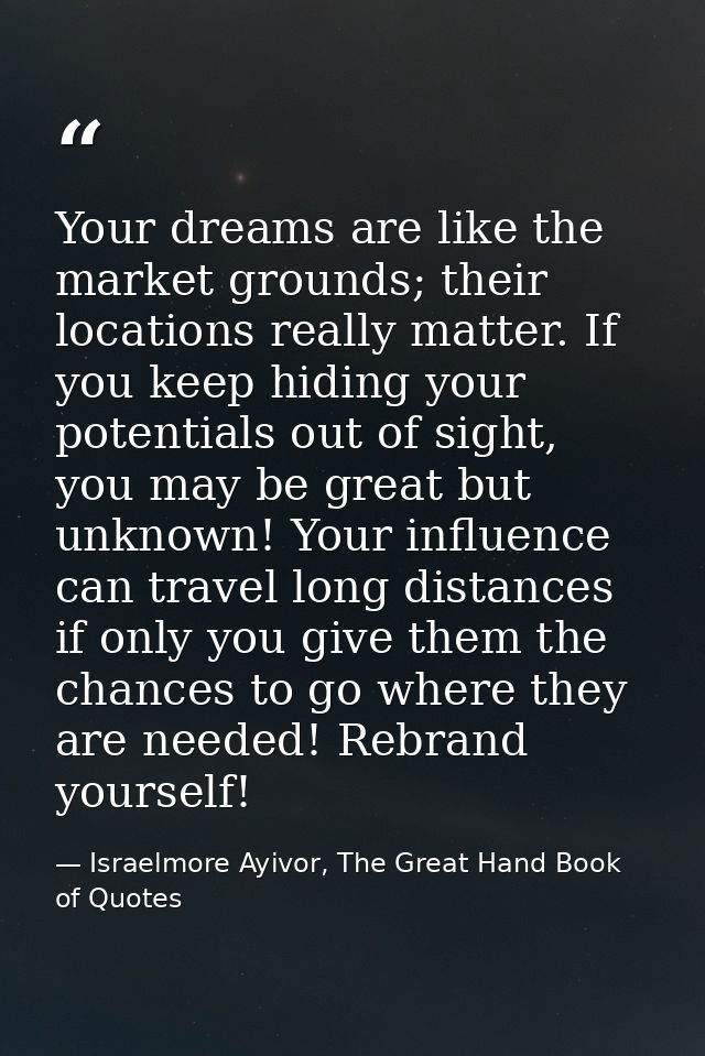 Your dreams are like the market grounds; their locations really matter. If you keep hiding your potentials out of sight, — Israelmore Ayivor, The Great Hand Book of Quotes