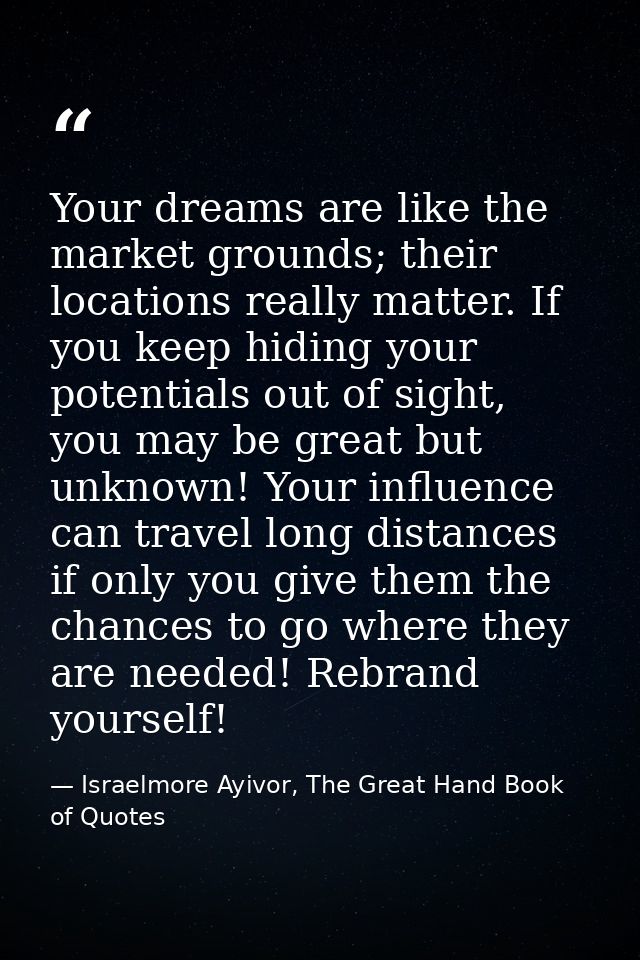 Your dreams are like the market grounds; their locations really matter. If you keep hiding your potentials out of sight, — Israelmore Ayivor, The Great Hand Book of Quotes