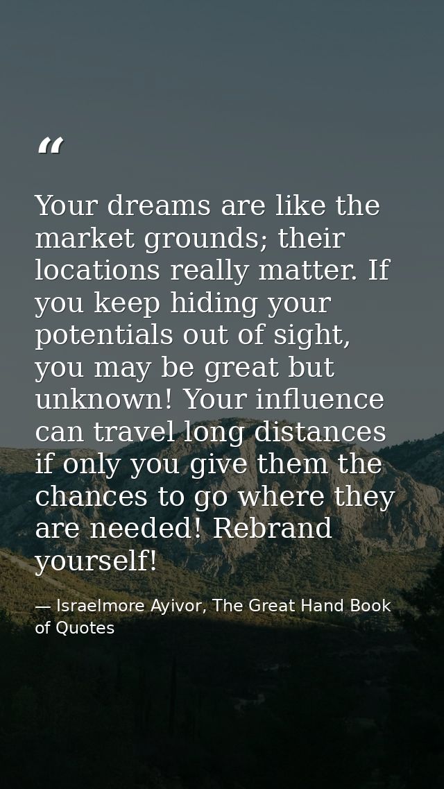 Your dreams are like the market grounds; their locations really matter. If you keep hiding your potentials out of sight, — Israelmore Ayivor, The Great Hand Book of Quotes