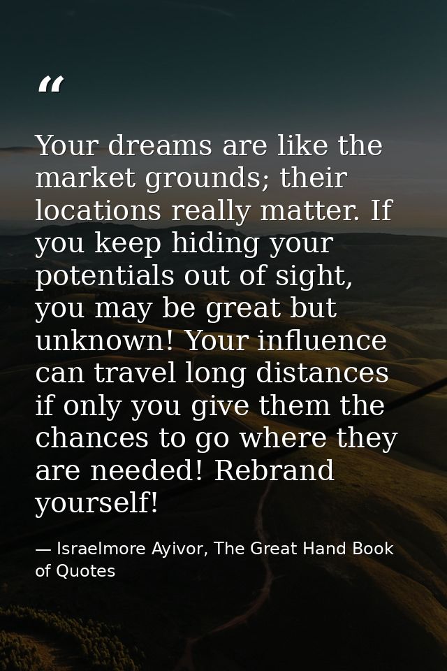 Your dreams are like the market grounds; their locations really matter. If you keep hiding your potentials out of sight, — Israelmore Ayivor, The Great Hand Book of Quotes