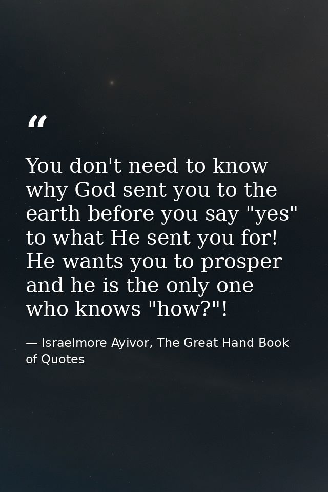 You don't need to know why God sent you to the earth before you say "yes" to what He sent you for! He wants you to prosp — Israelmore Ayivor, The Great Hand Book of Quotes