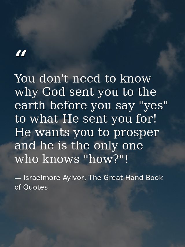 You don't need to know why God sent you to the earth before you say "yes" to what He sent you for! He wants you to prosp — Israelmore Ayivor, The Great Hand Book of Quotes