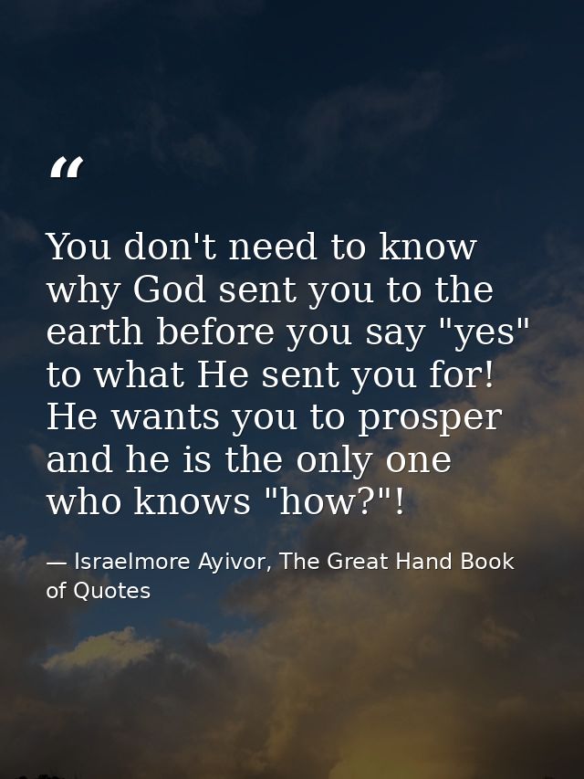 You don't need to know why God sent you to the earth before you say "yes" to what He sent you for! He wants you to prosp — Israelmore Ayivor, The Great Hand Book of Quotes