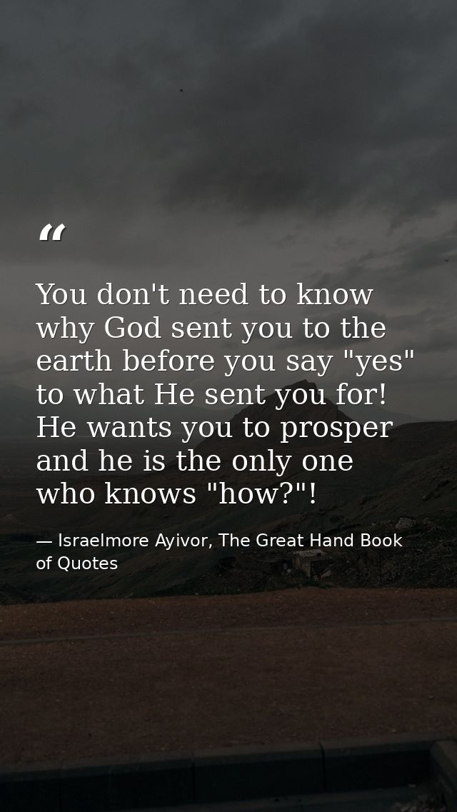 You don't need to know why God sent you to the earth before you say "yes" to what He sent you for! He wants you to prosp — Israelmore Ayivor, The Great Hand Book of Quotes