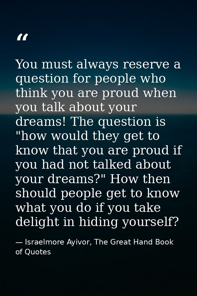 You must always reserve a question for people who think you are proud when you talk about your dreams! The question is " — Israelmore Ayivor, The Great Hand Book of Quotes
