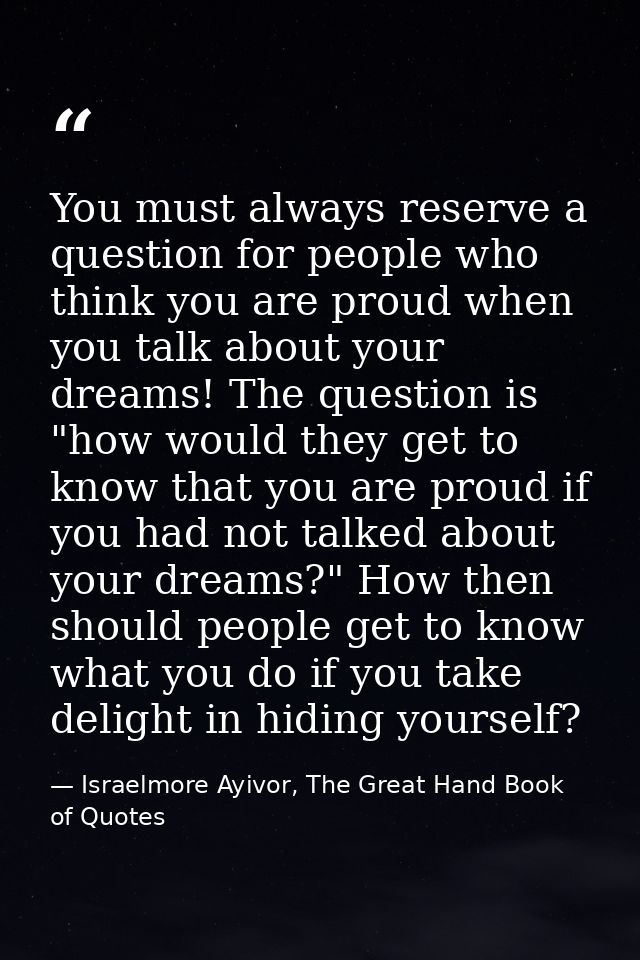 You must always reserve a question for people who think you are proud when you talk about your dreams! The question is " — Israelmore Ayivor, The Great Hand Book of Quotes