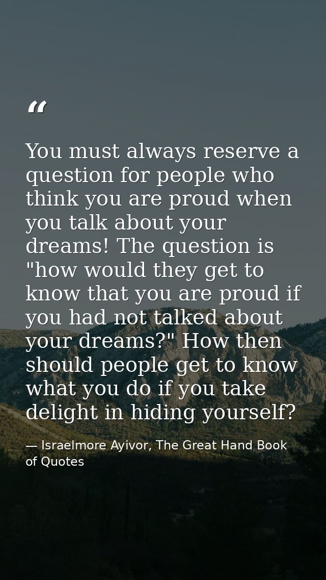 You must always reserve a question for people who think you are proud when you talk about your dreams! The question is " — Israelmore Ayivor, The Great Hand Book of Quotes