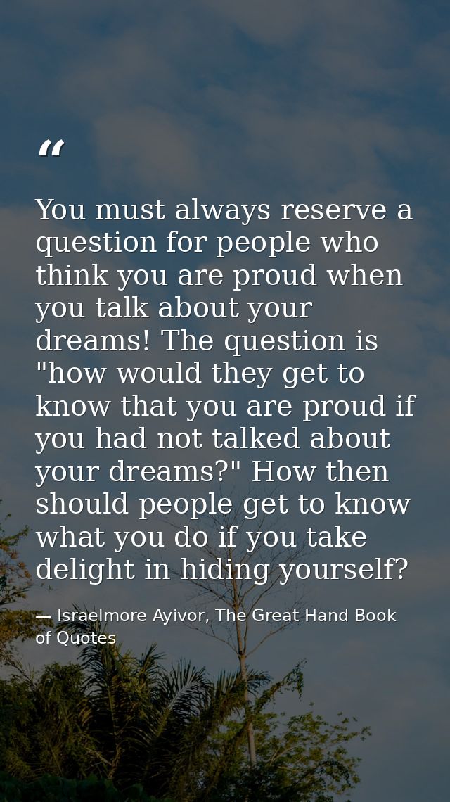 You must always reserve a question for people who think you are proud when you talk about your dreams! The question is " — Israelmore Ayivor, The Great Hand Book of Quotes