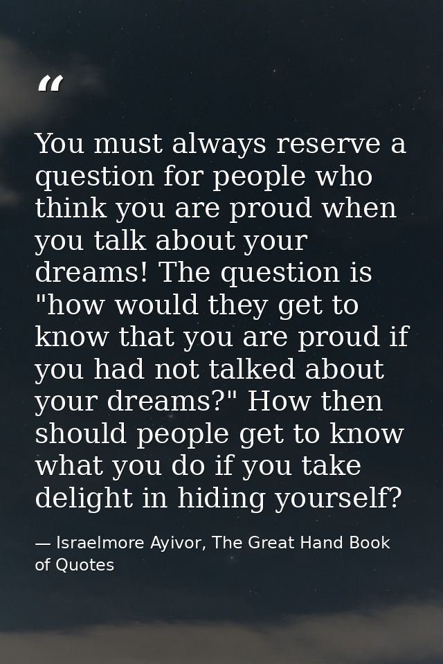 You must always reserve a question for people who think you are proud when you talk about your dreams! The question is " — Israelmore Ayivor, The Great Hand Book of Quotes