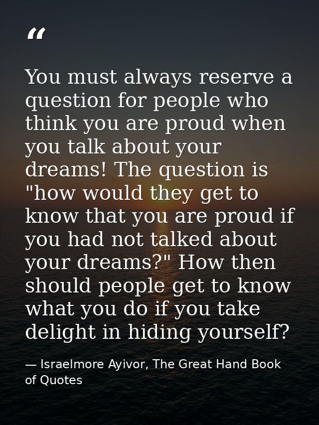You must always reserve a question for people who think you are proud when you talk about your dreams! The question is " — Israelmore Ayivor, The Great Hand Book of Quotes