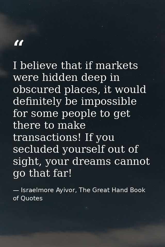 I believe that if markets were hidden deep in obscured places, it would definitely be impossible for some people to get  — Israelmore Ayivor, The Great Hand Book of Quotes